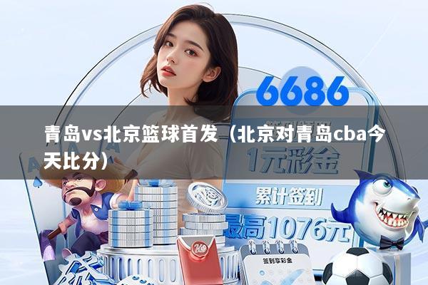 青岛vs北京篮球首发（北京对青岛cba今天比分）