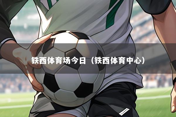 铁西体育场今日（铁西体育中心）