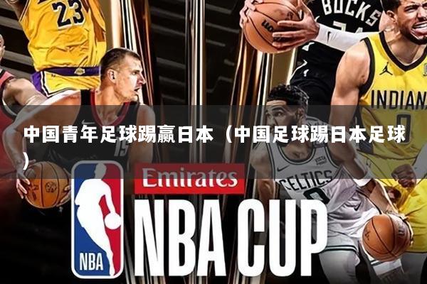 中国青年足球踢赢日本（中国足球踢日本足球）