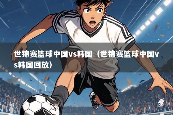 世锦赛篮球中国vs韩国(世锦赛篮球中国vs韩国回放)