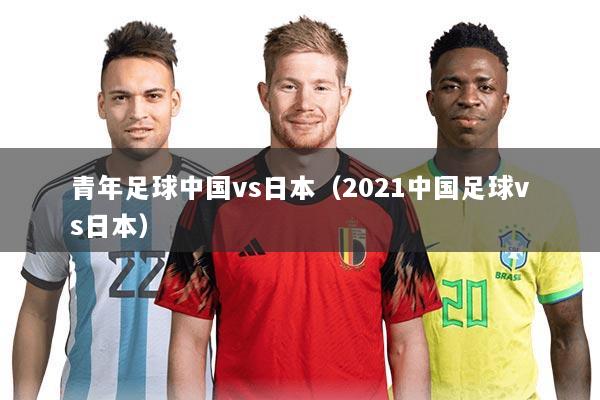 青年足球中国vs日本(2021中国足球vs日本)