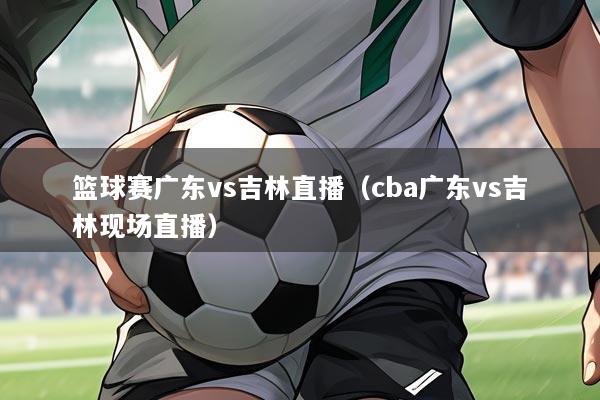 篮球赛广东vs吉林直播(cba广东vs吉林现场直播)