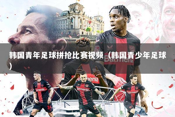 韩国青年足球拼抢比赛视频(韩国青少年足球)