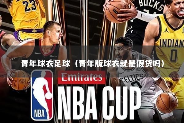 青年球衣足球(青年版球衣就是假货吗)