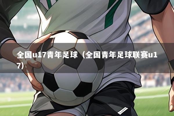 全国u17青年足球(全国青年足球联赛u17)