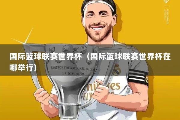 国际篮球联赛世界杯(国际篮球联赛世界杯在哪举行)
