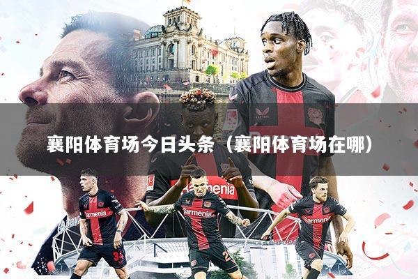襄阳体育场今日头条(襄阳体育场在哪)