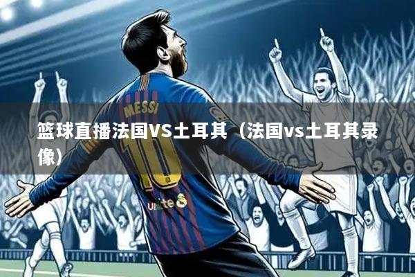 篮球直播法国VS土耳其(法国vs土耳其录像)