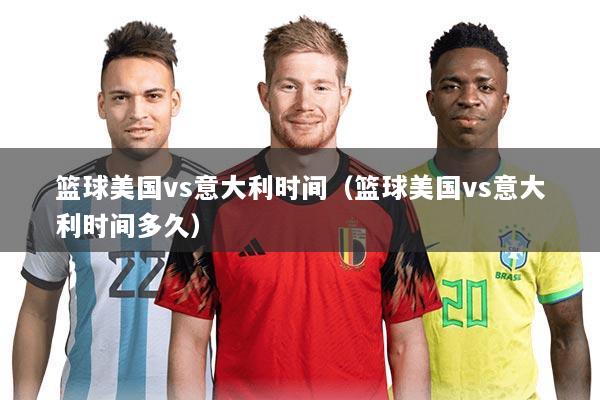 篮球美国vs意大利时间(篮球美国vs意大利时间多久)