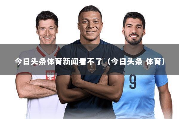 今日头条体育新闻看不了(今日头条 体育)
