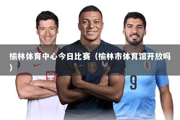 榆林体育中心今日比赛(榆林市体育馆开放吗)