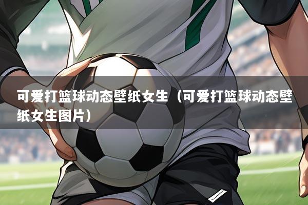 可爱打篮球动态壁纸女生(可爱打篮球动态壁纸女生图片)