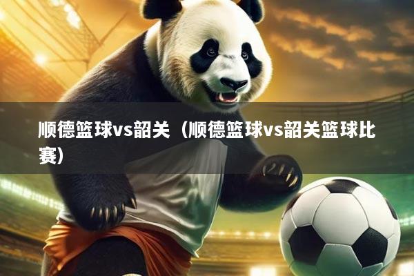 顺德篮球vs韶关(顺德篮球vs韶关篮球比赛)