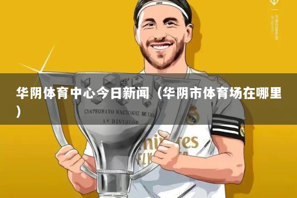 华阴体育中心今日新闻(华阴市体育场在哪里)