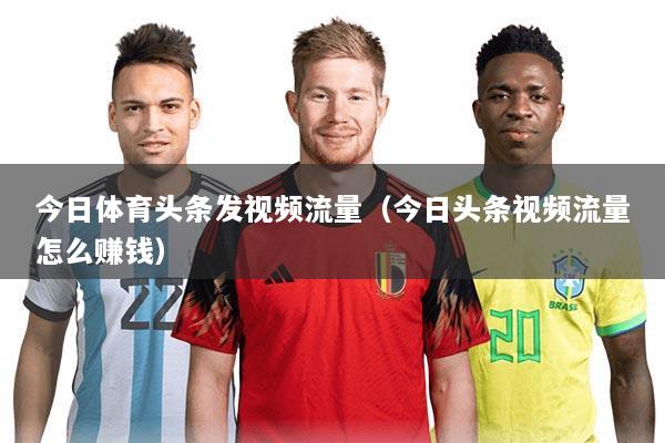 今日体育头条发视频流量（今日头条视频流量怎么赚钱）