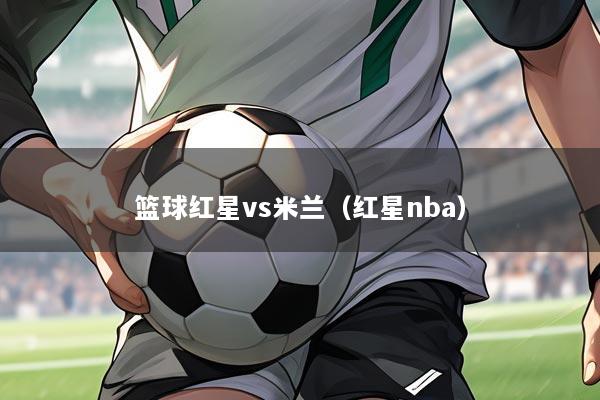 篮球红星vs米兰(红星nba)
