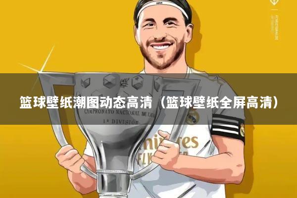 篮球壁纸潮图动态高清(篮球壁纸全屏高清)