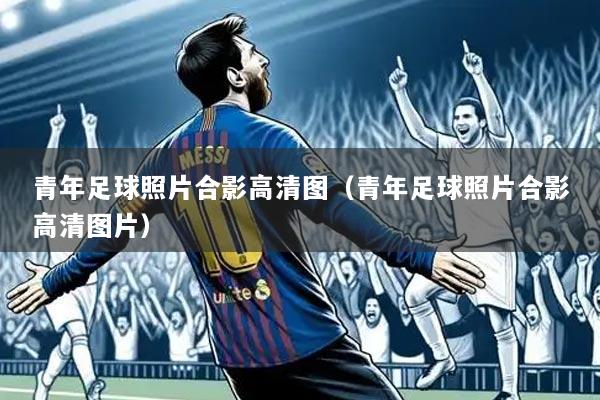青年足球照片合影高清图(青年足球照片合影高清图片)