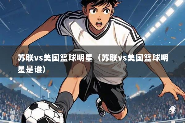 苏联vs美国篮球明星(苏联vs美国篮球明星是谁)