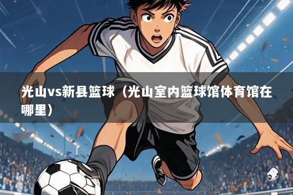 光山vs新县篮球（光山室内篮球馆体育馆在哪里）
