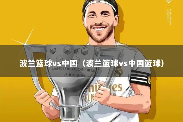 波兰篮球vs中国（波兰篮球vs中国篮球）