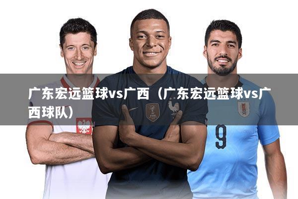 广东宏远篮球vs广西(广东宏远篮球vs广西球队)