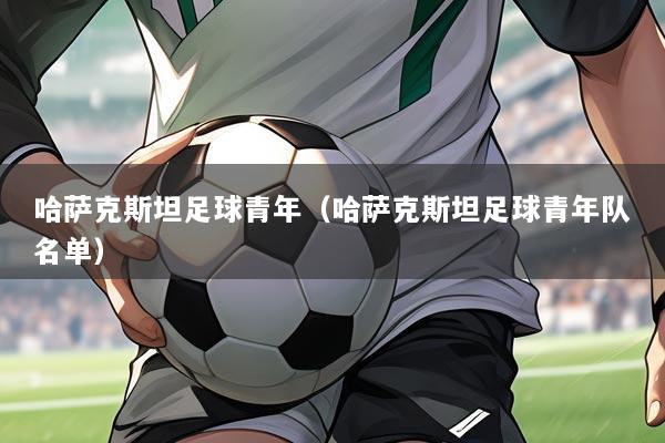 哈萨克斯坦足球青年(哈萨克斯坦足球青年队名单)