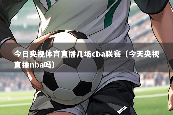 今日央视体育直播几场cba联赛(今天央视直播nba吗)