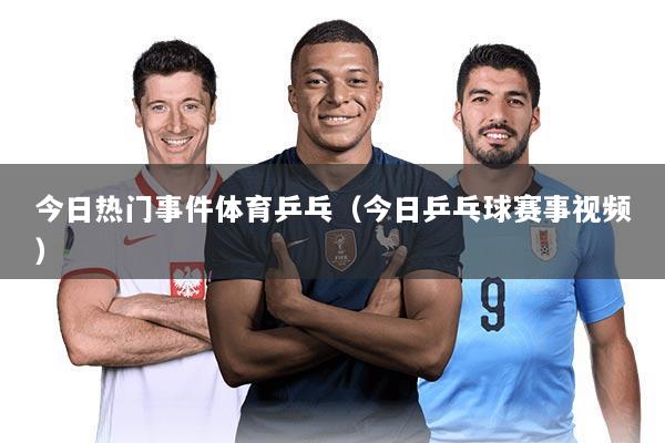 今日热门事件体育乒乓(今日乒乓球赛事视频)