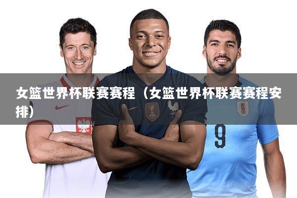 女篮世界杯联赛赛程(女篮世界杯联赛赛程安排)