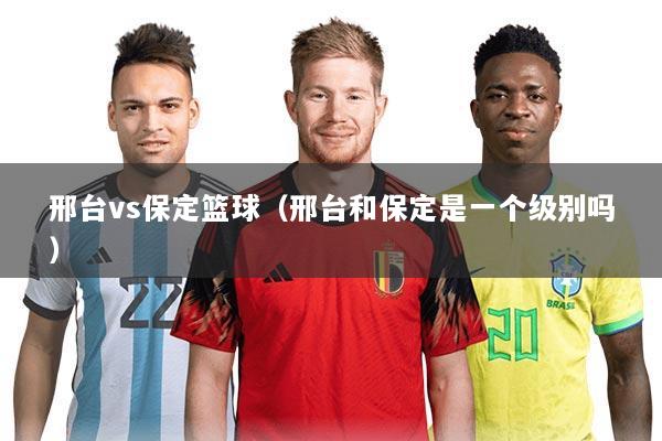 邢台vs保定篮球（邢台和保定是一个级别吗）