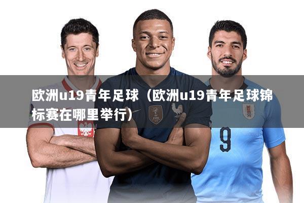 欧洲u19青年足球（欧洲u19青年足球锦标赛在哪里举行）