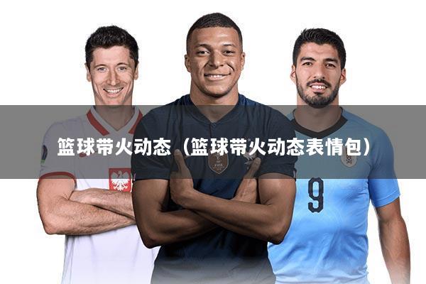 篮球带火动态（篮球带火动态表情包）
